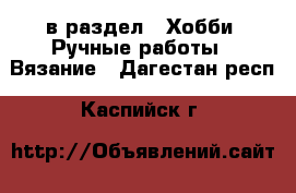  в раздел : Хобби. Ручные работы » Вязание . Дагестан респ.,Каспийск г.